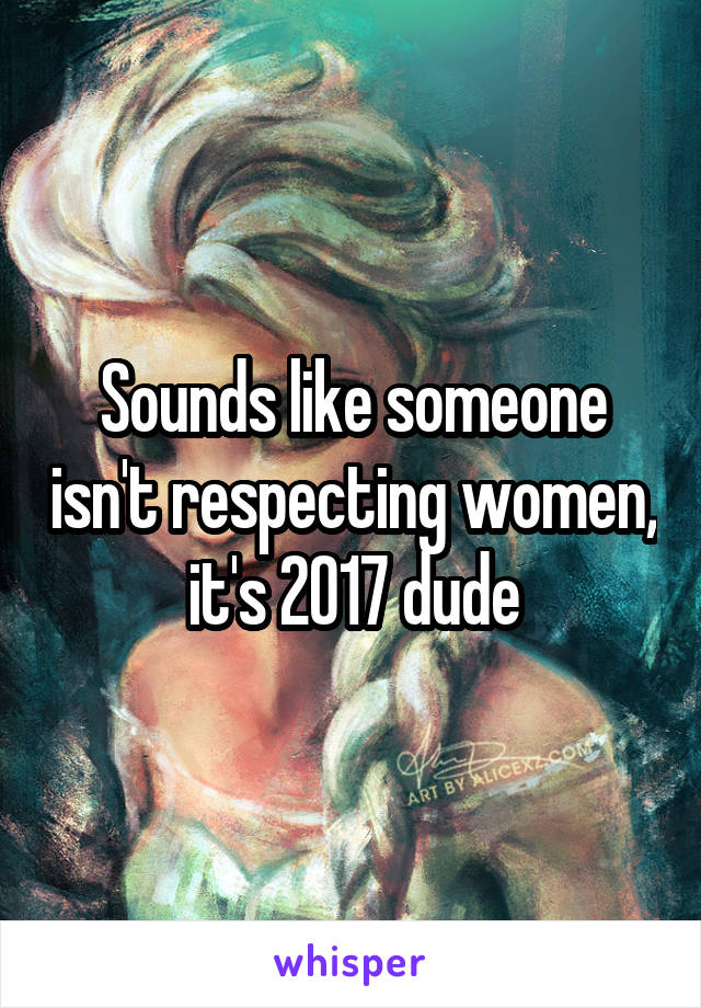 Sounds like someone isn't respecting women, it's 2017 dude