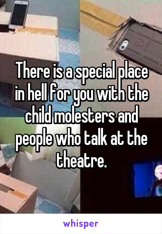 There is a special place in hell for you with the child molesters and people who talk at the theatre.