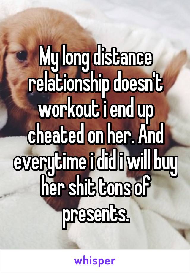 My long distance relationship doesn't workout i end up cheated on her. And everytime i did i will buy her shit tons of presents.