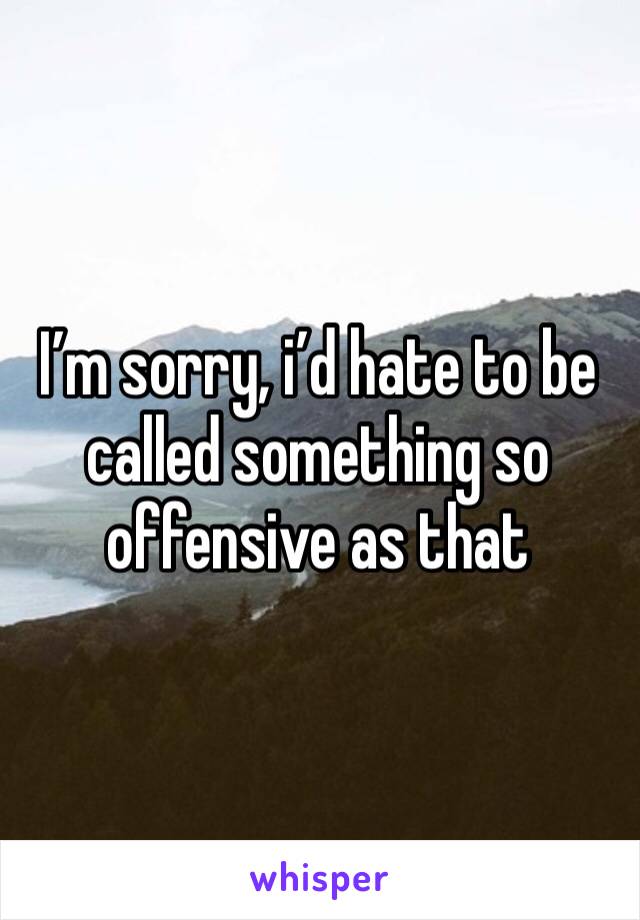 I’m sorry, i’d hate to be called something so offensive as that