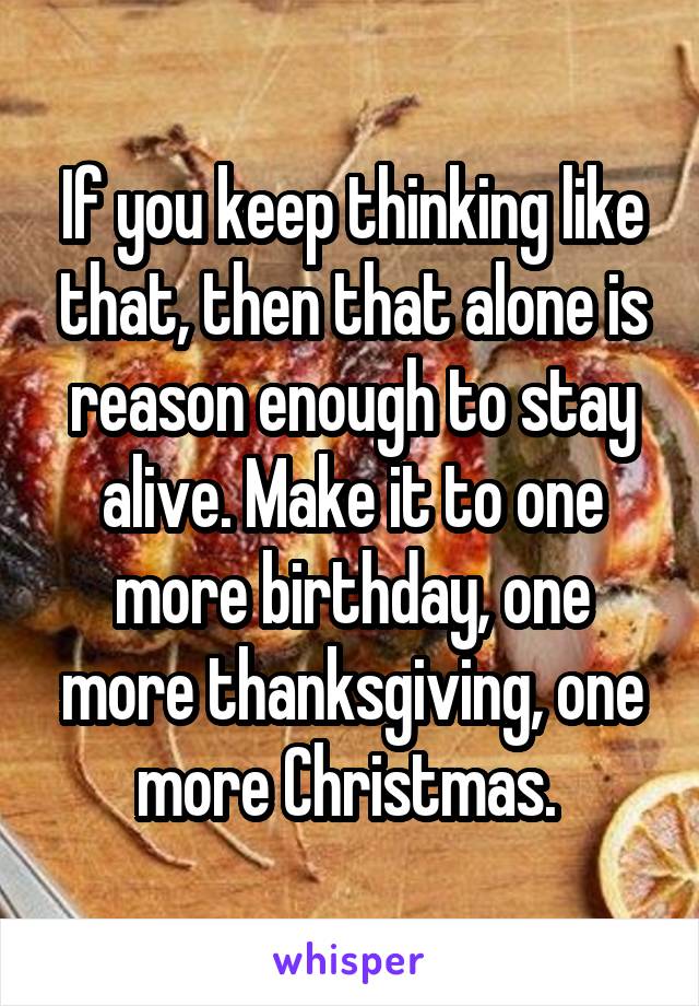 If you keep thinking like that, then that alone is reason enough to stay alive. Make it to one more birthday, one more thanksgiving, one more Christmas. 