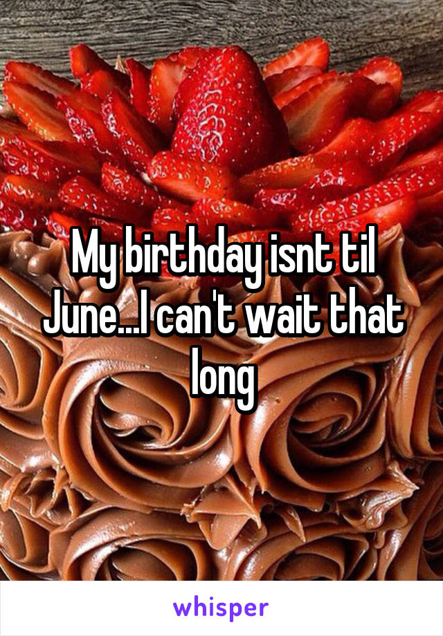 My birthday isnt til June...I can't wait that long