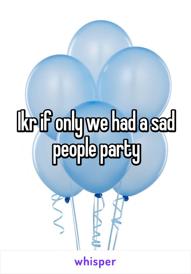 Ikr if only we had a sad people party