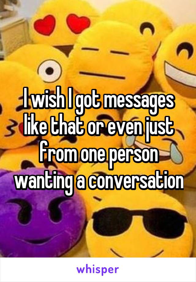 I wish I got messages like that or even just from one person wanting a conversation
