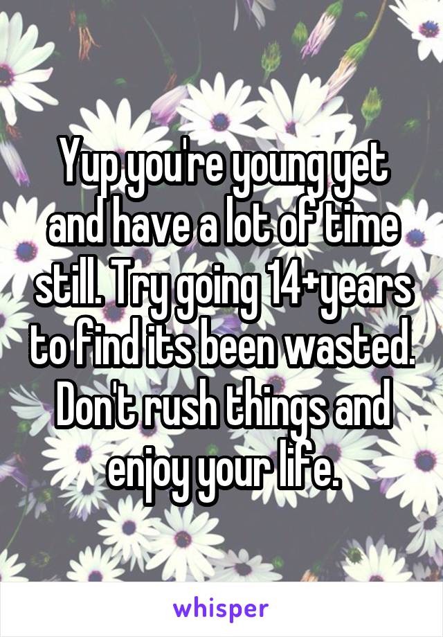 Yup you're young yet and have a lot of time still. Try going 14+years to find its been wasted. Don't rush things and enjoy your life.