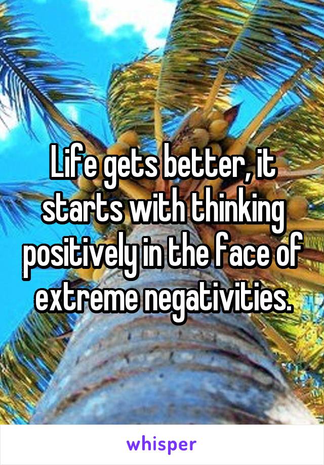 Life gets better, it starts with thinking positively in the face of extreme negativities.