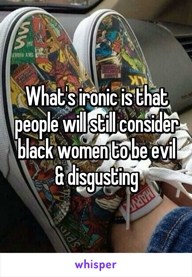 What's ironic is that people will still consider black women to be evil & disgusting