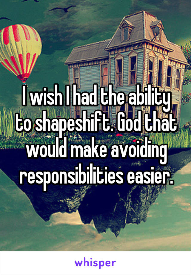 I wish I had the ability to shapeshift. God that would make avoiding responsibilities easier.