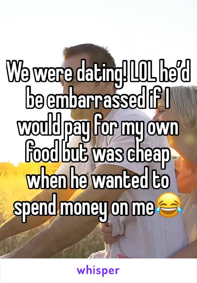 We were dating! LOL he’d be embarrassed if I would pay for my own food but was cheap when he wanted to spend money on me😂