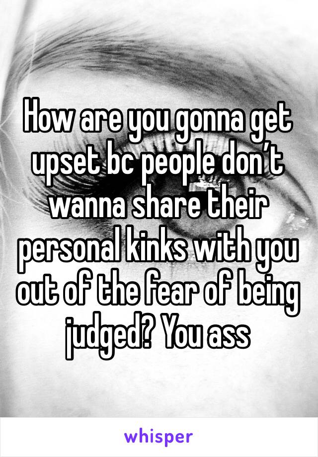 How are you gonna get upset bc people don’t wanna share their personal kinks with you out of the fear of being judged? You ass