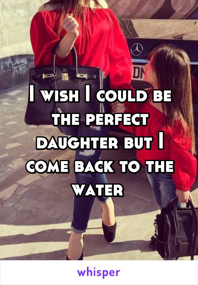 I wish I could be the perfect daughter but I come back to the water 