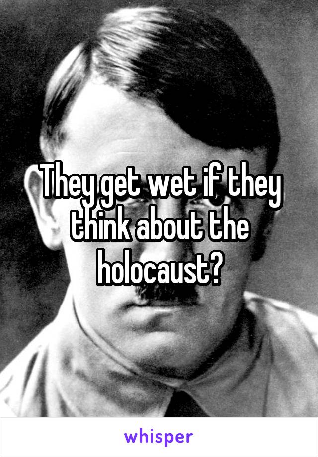 They get wet if they think about the holocaust?
