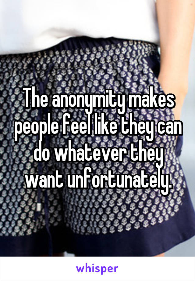The anonymity makes people feel like they can do whatever they want unfortunately.
