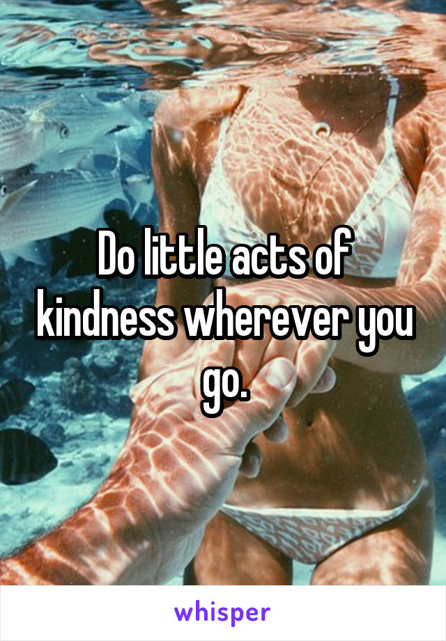 Do little acts of kindness wherever you go.