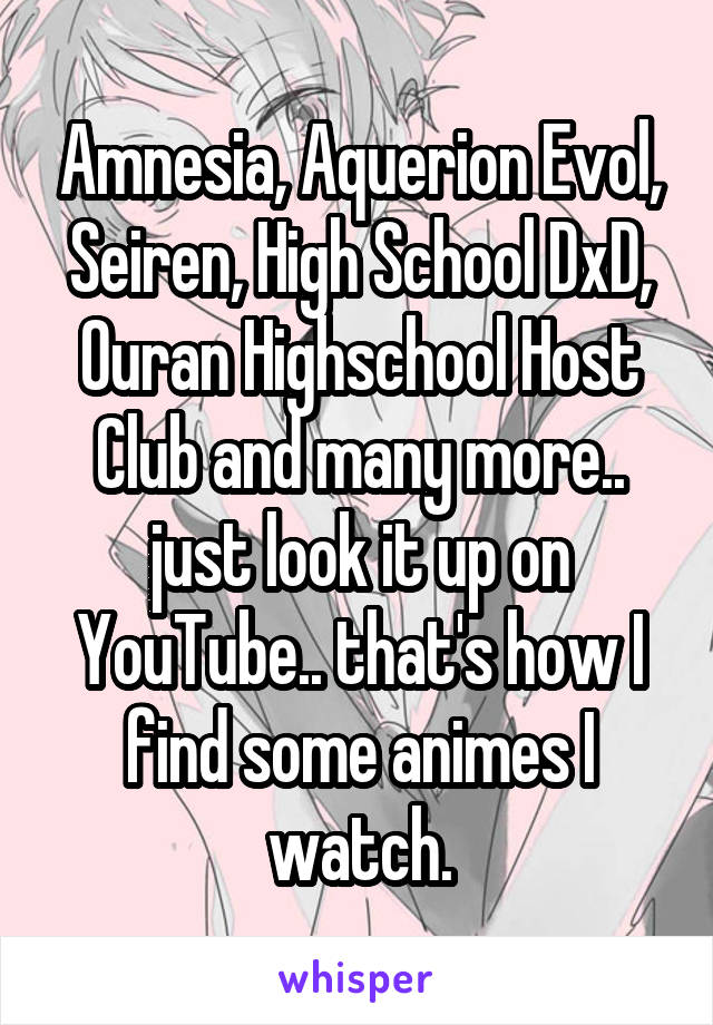 Amnesia, Aquerion Evol, Seiren, High School DxD, Ouran Highschool Host Club and many more.. just look it up on YouTube.. that's how I find some animes I watch.