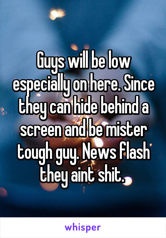 Guys will be low especially on here. Since they can hide behind a screen and be mister tough guy. News flash they aint shit. 