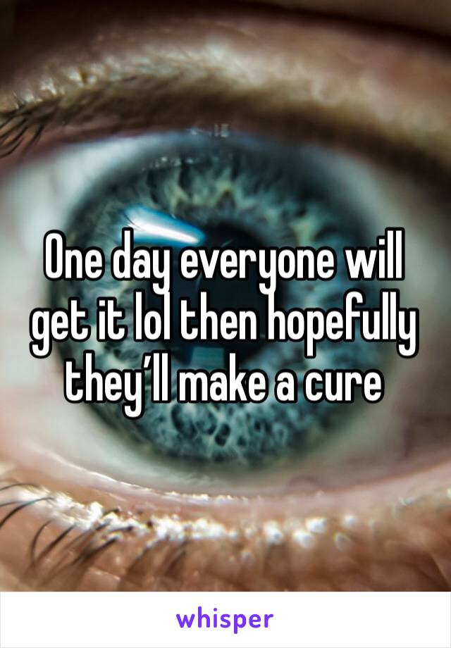 One day everyone will get it lol then hopefully they’ll make a cure
