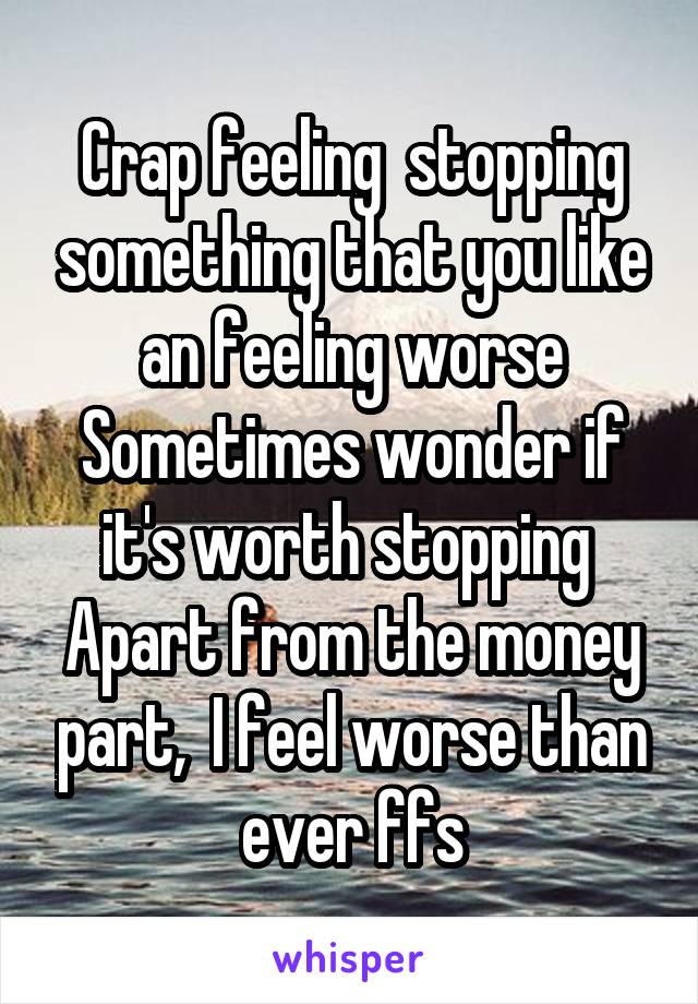 Crap feeling  stopping something that you like an feeling worse
Sometimes wonder if it's worth stopping 
Apart from the money part,  I feel worse than ever ffs