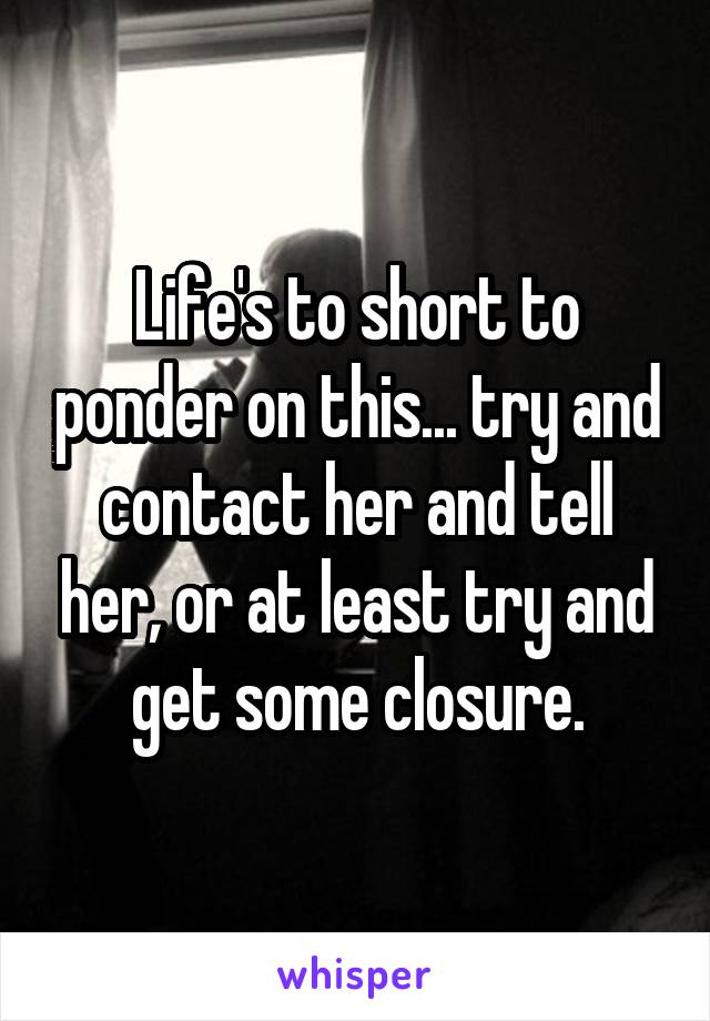 Life's to short to ponder on this... try and contact her and tell her, or at least try and get some closure.