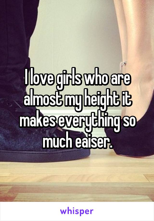 I love girls who are almost my height it makes everything so much eaiser.