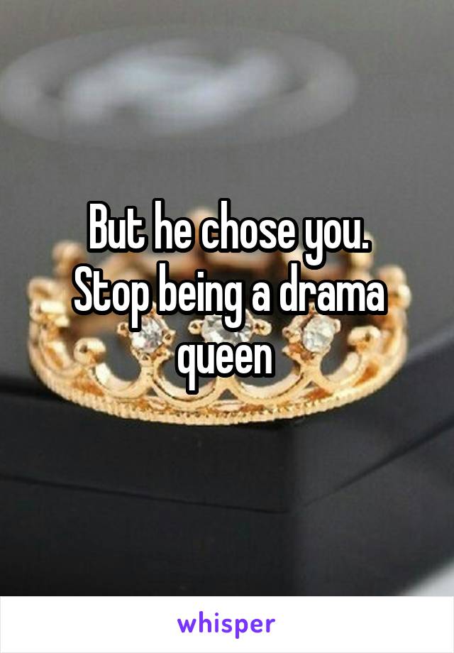 But he chose you.
Stop being a drama queen 

