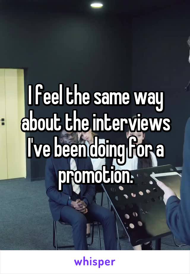 I feel the same way about the interviews I've been doing for a promotion.