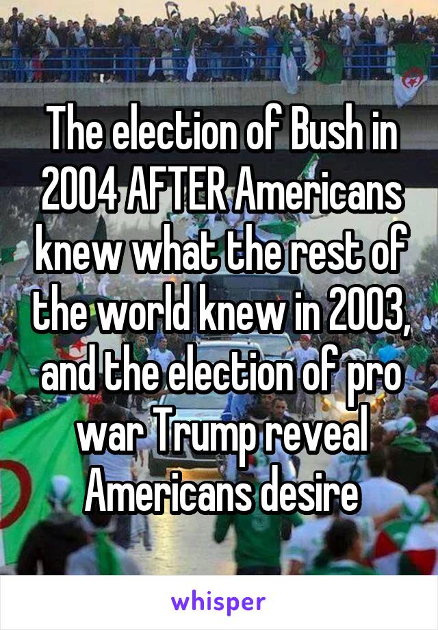 The election of Bush in 2004 AFTER Americans knew what the rest of the world knew in 2003, and the election of pro war Trump reveal Americans desire
