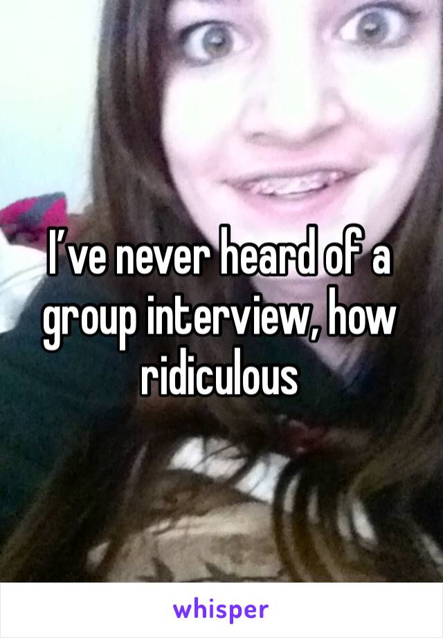 I’ve never heard of a group interview, how ridiculous 