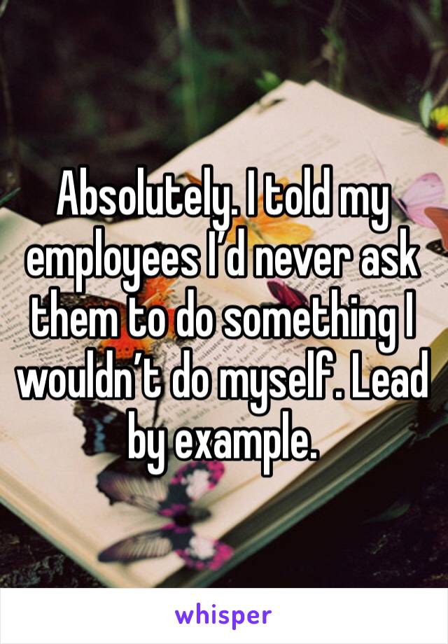 Absolutely. I told my employees I’d never ask them to do something I wouldn’t do myself. Lead by example. 
