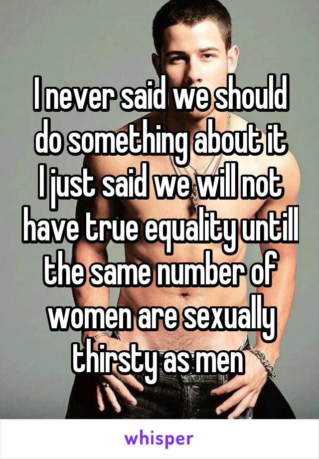 I never said we should do something about it
I just said we will not have true equality untill the same number of women are sexually thirsty as men 