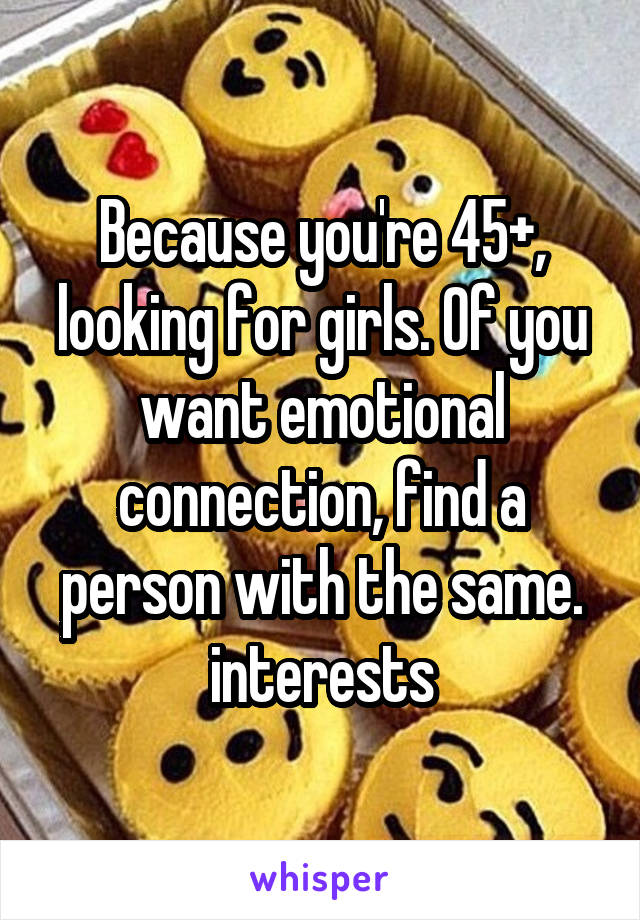 Because you're 45+, looking for girls. Of you want emotional connection, find a person with the same. interests