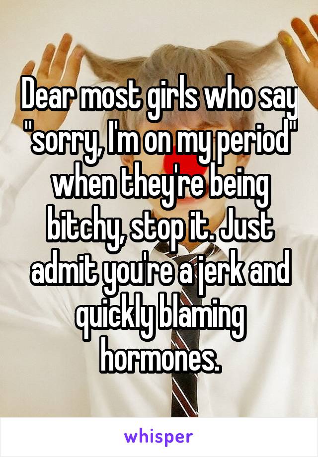 Dear most girls who say "sorry, I'm on my period" when they're being bitchy, stop it. Just admit you're a jerk and quickly blaming hormones.