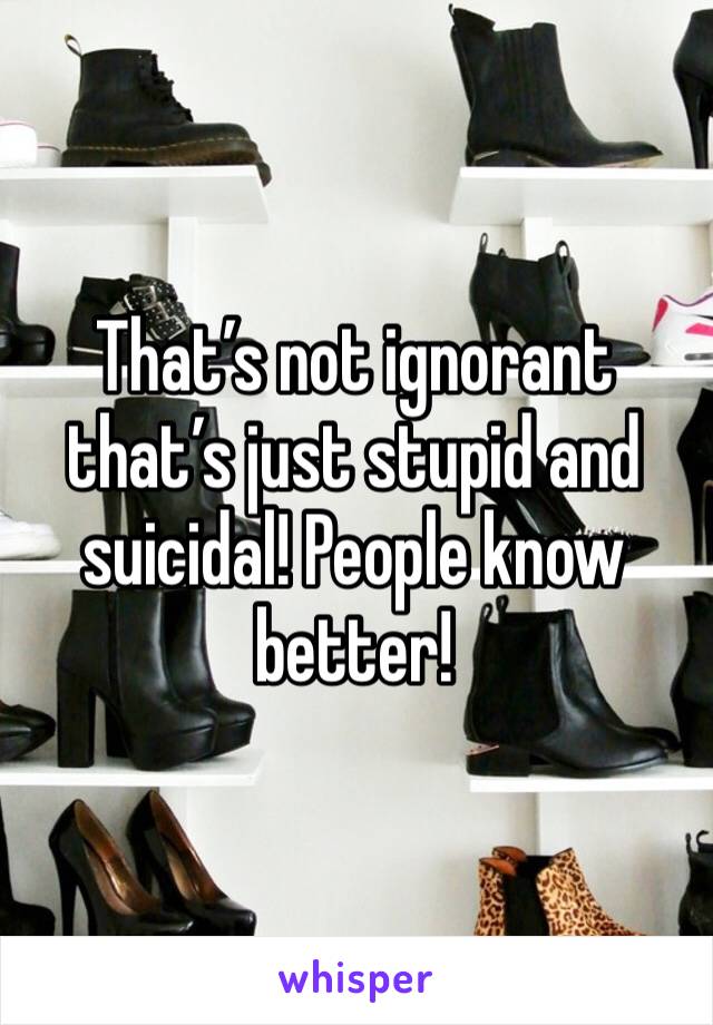 That’s not ignorant that’s just stupid and suicidal! People know better!