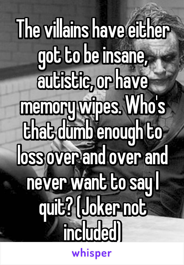 The villains have either got to be insane, autistic, or have memory wipes. Who's that dumb enough to loss over and over and never want to say I quit? (Joker not included)