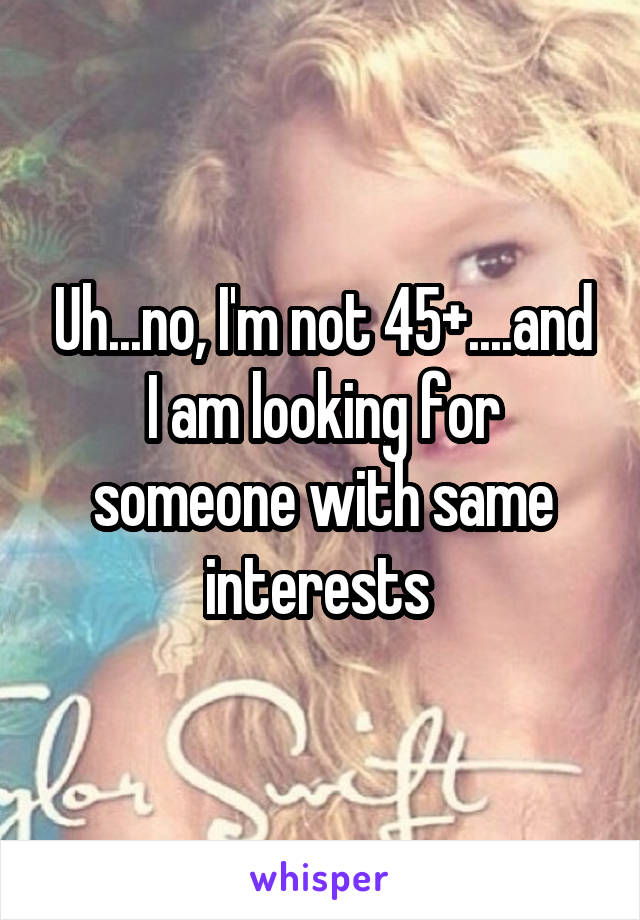 Uh...no, I'm not 45+....and I am looking for someone with same interests 