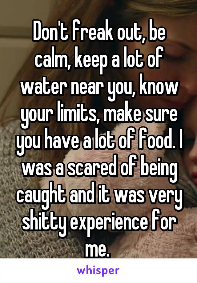 Don't freak out, be calm, keep a lot of water near you, know your limits, make sure you have a lot of food. I was a scared of being caught and it was very shitty experience for me. 