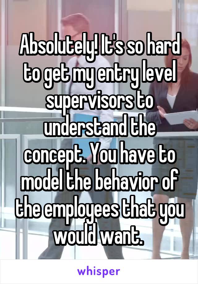 Absolutely! It's so hard to get my entry level supervisors to understand the concept. You have to model the behavior of the employees that you would want. 