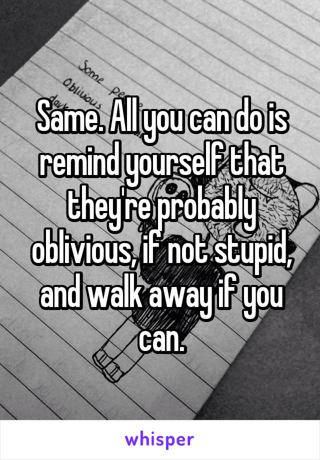 Same. All you can do is remind yourself that they're probably oblivious, if not stupid, and walk away if you can.