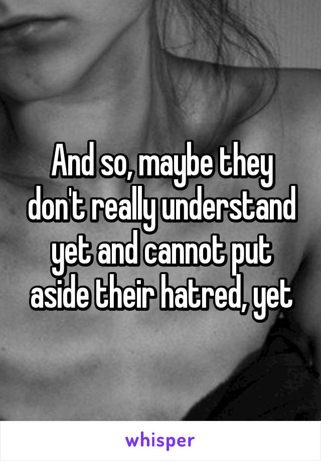 And so, maybe they don't really understand yet and cannot put aside their hatred, yet