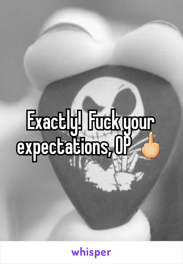 Exactly!  Fuck your expectations, OP 🖕