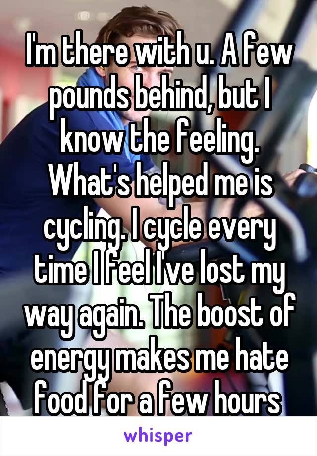 I'm there with u. A few pounds behind, but I know the feeling. What's helped me is cycling. I cycle every time I feel I've lost my way again. The boost of energy makes me hate food for a few hours 