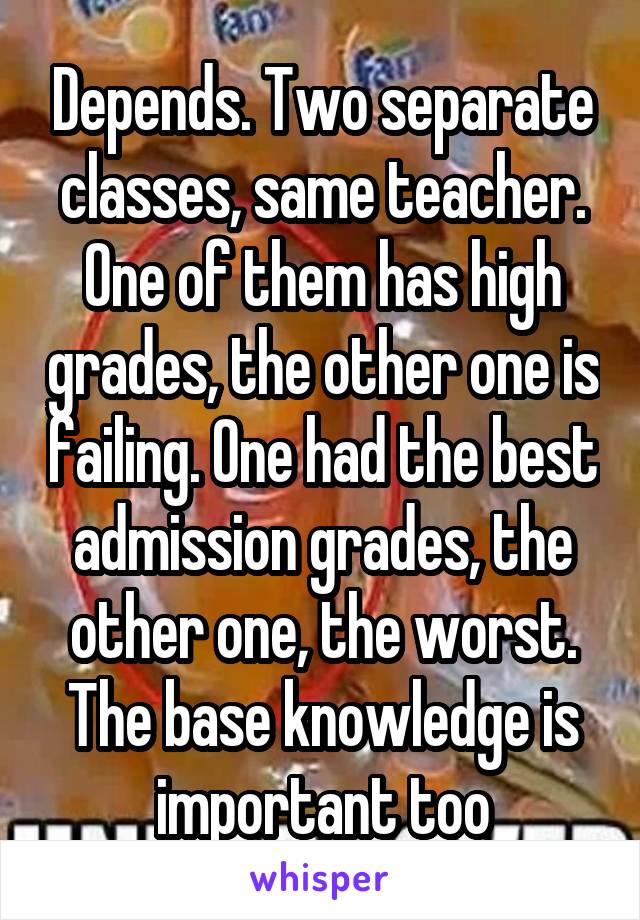Depends. Two separate classes, same teacher. One of them has high grades, the other one is failing. One had the best admission grades, the other one, the worst. The base knowledge is important too