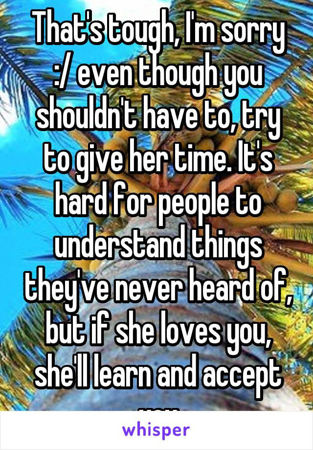 That's tough, I'm sorry :/ even though you shouldn't have to, try to give her time. It's hard for people to understand things they've never heard of, but if she loves you, she'll learn and accept you