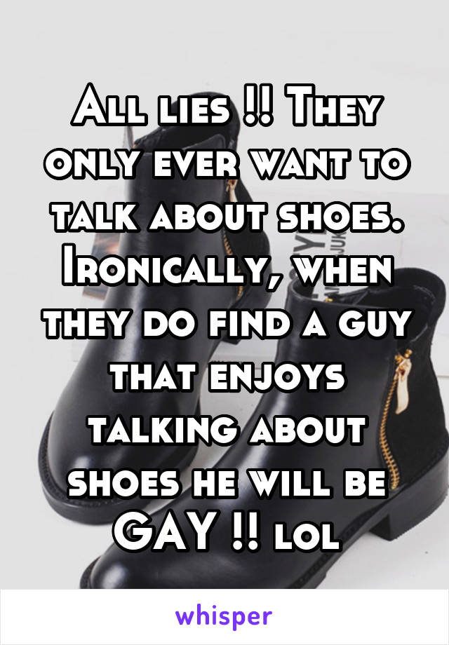 All lies !! They only ever want to talk about shoes. Ironically, when they do find a guy that enjoys talking about shoes he will be GAY !! lol