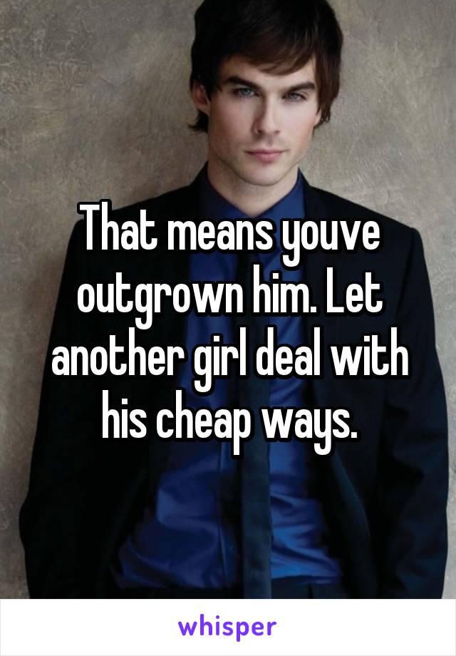 That means youve outgrown him. Let another girl deal with his cheap ways.