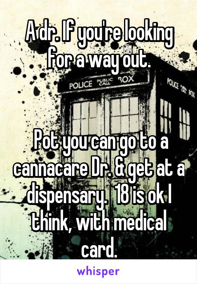 A dr. If you're looking for a way out.


 Pot you can go to a cannacare Dr. & get at a dispensary.  18 is ok I think, with medical card.