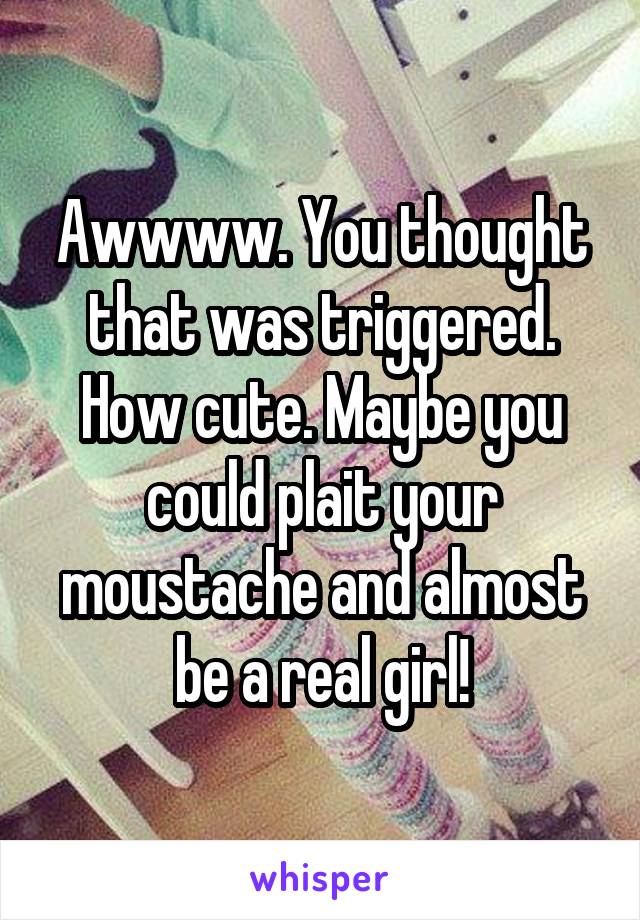 Awwww. You thought that was triggered. How cute. Maybe you could plait your moustache and almost be a real girl!