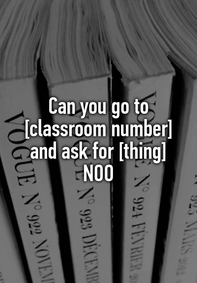 can-you-go-to-classroom-number-and-ask-for-thing-noo