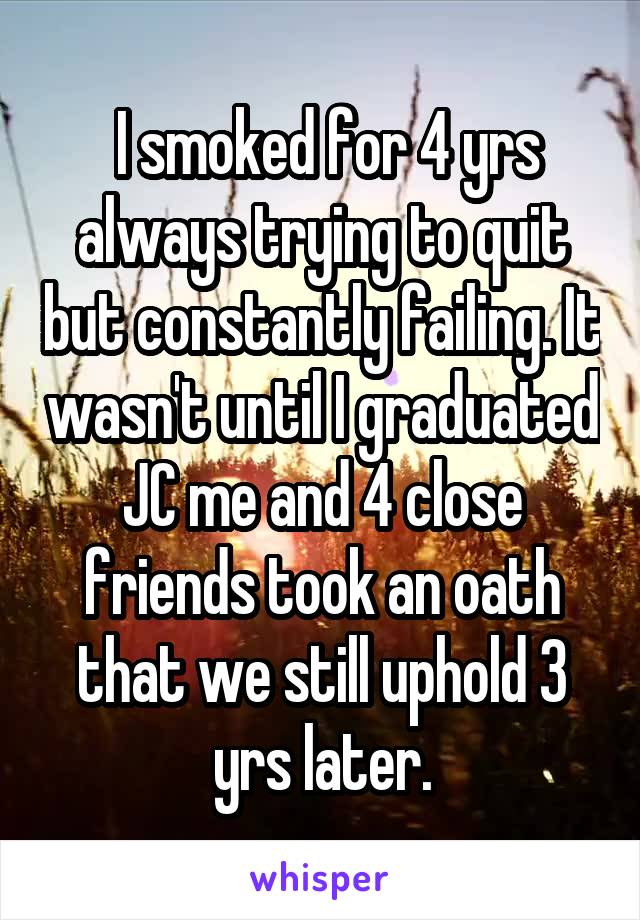  I smoked for 4 yrs always trying to quit but constantly failing. It wasn't until I graduated JC me and 4 close friends took an oath that we still uphold 3 yrs later.