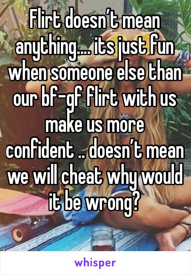 Flirt doesn’t mean anything.... its just fun when someone else than our bf-gf flirt with us make us more confident .. doesn’t mean we will cheat why would it be wrong? 